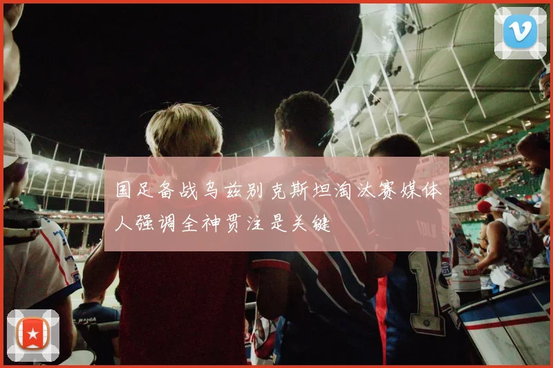 国足备战乌兹别克斯坦淘汰赛媒体人强调全神贯注是关键