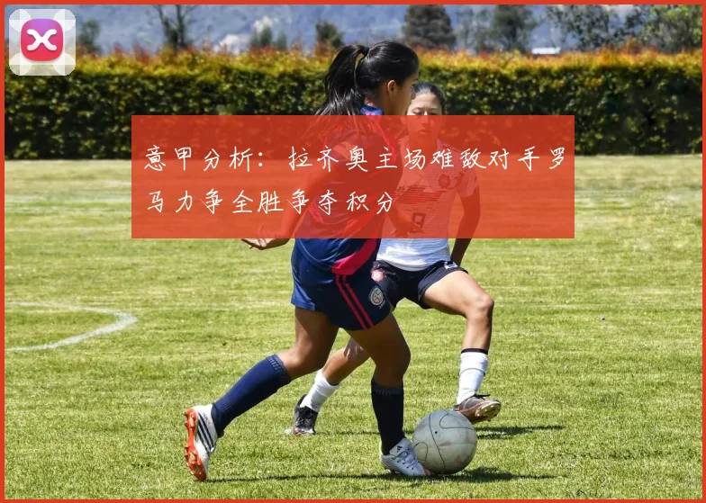 意甲分析：拉齐奥主场难敌对手罗马力争全胜争夺积分