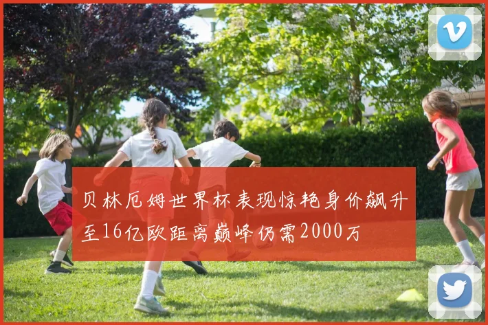 贝林厄姆世界杯表现惊艳身价飙升至16亿欧距离巅峰仍需2000万