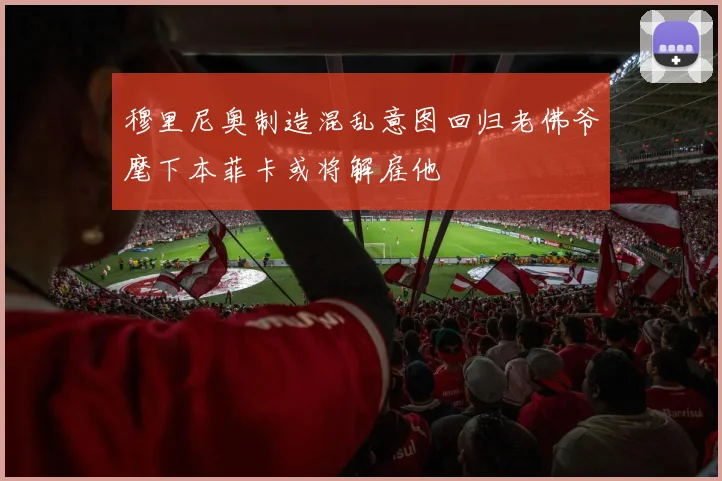穆里尼奥制造混乱意图回归老佛爷麾下本菲卡或将解雇他