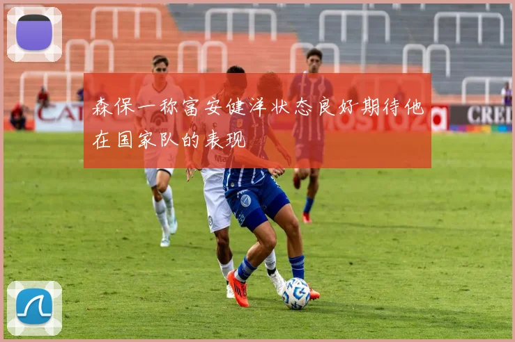 森保一称富安健洋状态良好期待他在国家队的表现