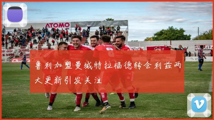鲁利加盟曼城特拉福德转会利兹两大更新引发关注