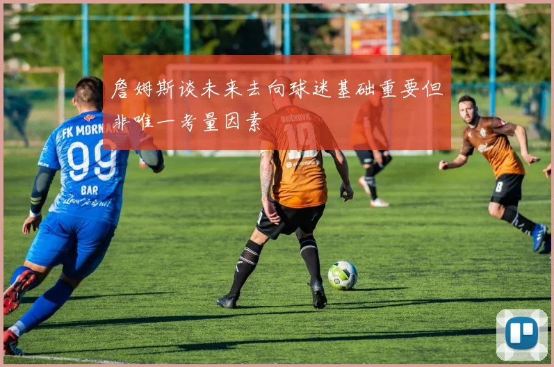 詹姆斯谈未来去向球迷基础重要但非唯一考量因素
