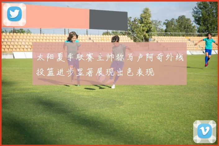 太阳夏季联赛主帅称马卢阿奇外线投篮进步显著展现出色表现