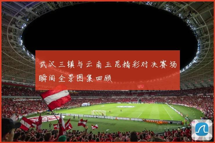 武汉三镇与云南玉昆精彩对决赛场瞬间全景图集回顾