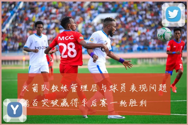 火箭队教练管理层与球员表现问题能否突破赢得季后赛一轮胜利