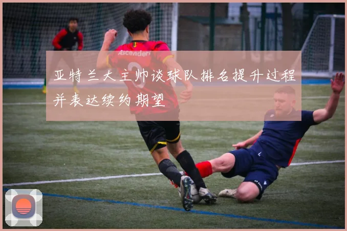 亚特兰大主帅谈球队排名提升过程并表达续约期望
