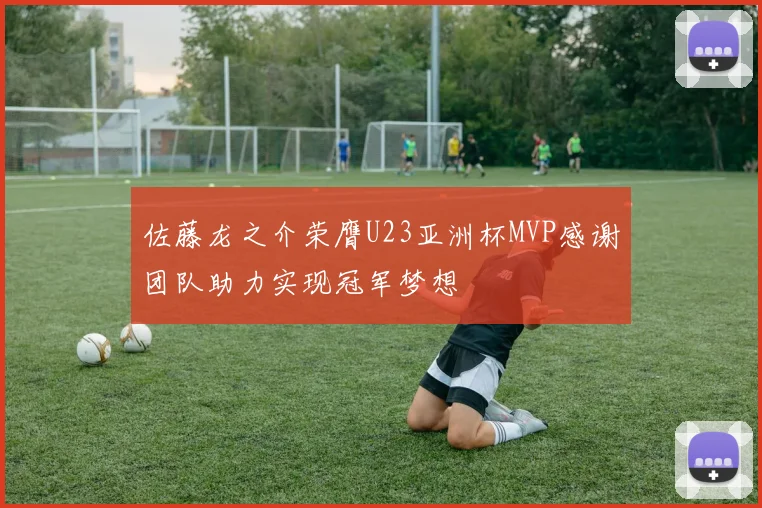 佐藤龙之介荣膺U23亚洲杯MVP感谢团队助力实现冠军梦想