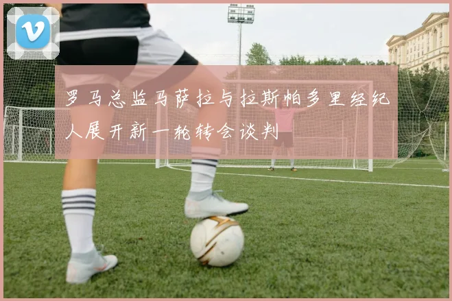 罗马总监马萨拉与拉斯帕多里经纪人展开新一轮转会谈判