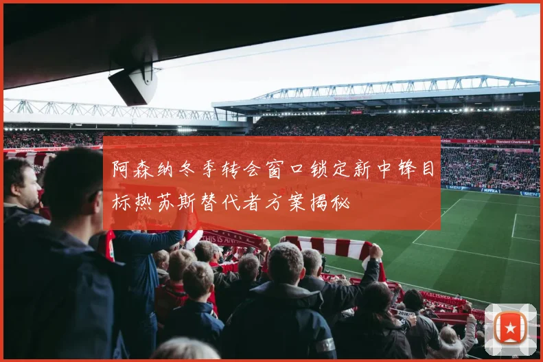 阿森纳冬季转会窗口锁定新中锋目标热苏斯替代者方案揭秘