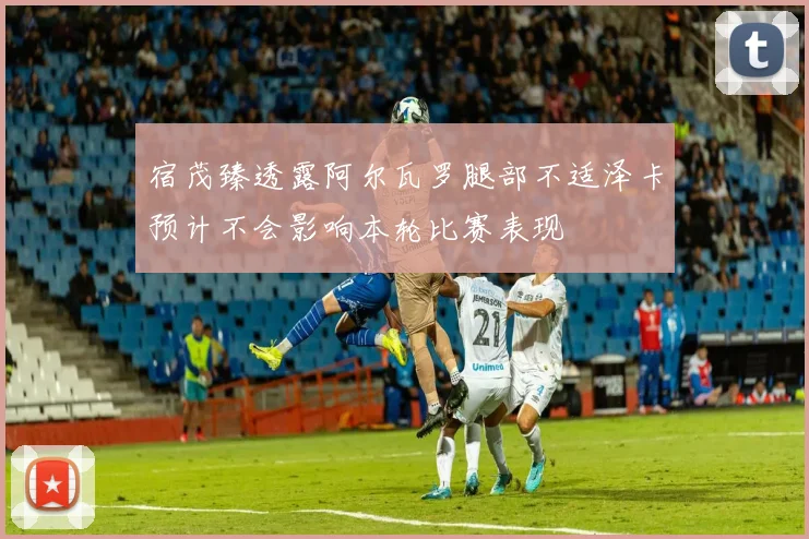 宿茂臻透露阿尔瓦罗腿部不适泽卡预计不会影响本轮比赛表现