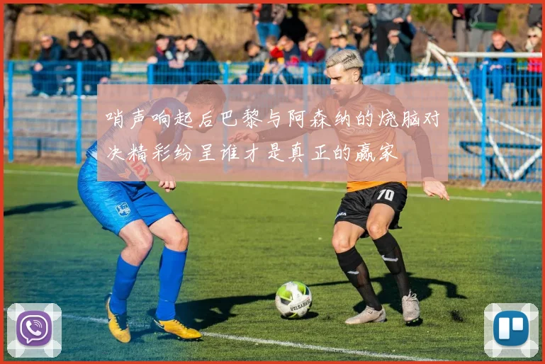 哨声响起后巴黎与阿森纳的烧脑对决精彩纷呈谁才是真正的赢家