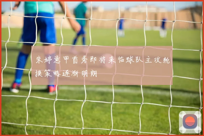 朱婷意甲首秀即将来临球队主攻轮换策略逐渐明朗