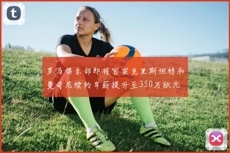 罗马俱乐部即将官宣克里斯坦特和曼奇尼续约年薪提升至350万欧元