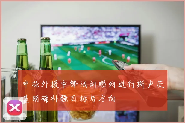 申花外援中锋试训顺利进行斯卢茨基明确补强目标与方向