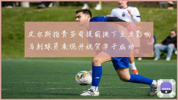 皮尔斯指责芬奇提前换下主力影响马刺球员表现并祝贺华子成功