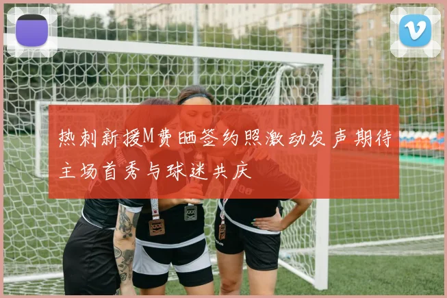 热刺新援M费晒签约照激动发声期待主场首秀与球迷共庆