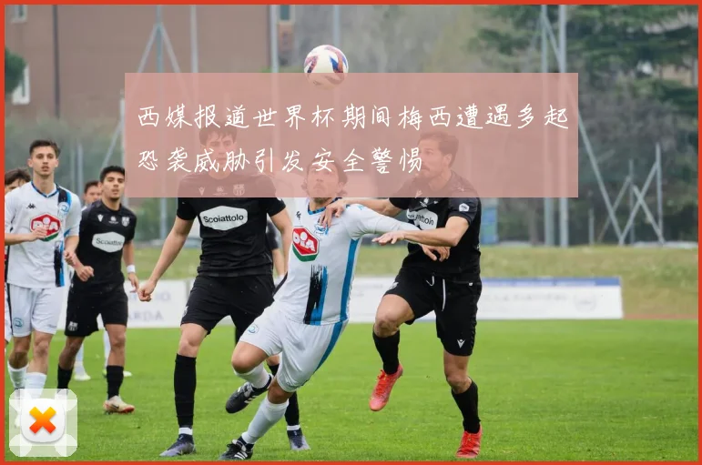 西媒报道世界杯期间梅西遭遇多起恐袭威胁引发安全警惕