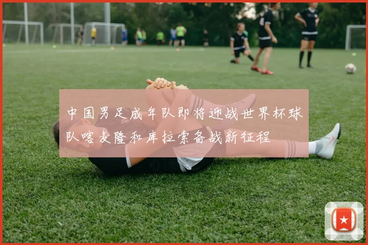 中国男足成年队即将迎战世界杯球队喀麦隆和库拉索备战新征程