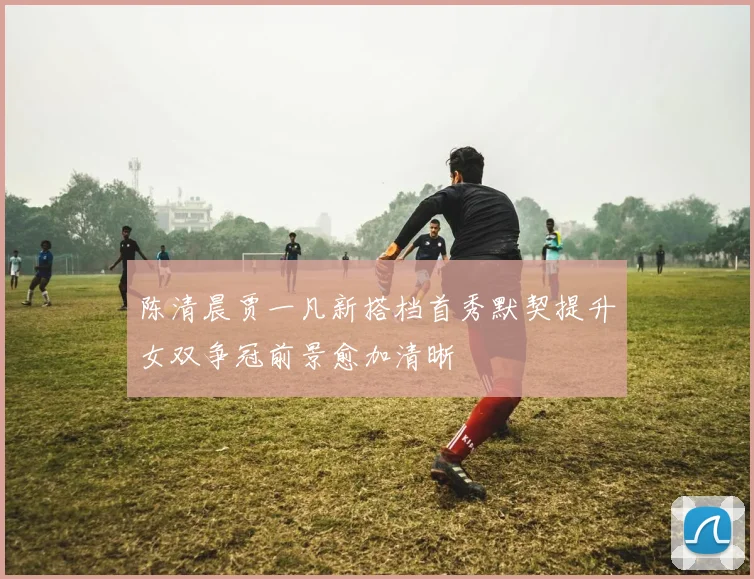 陈清晨贾一凡新搭档首秀默契提升女双争冠前景愈加清晰