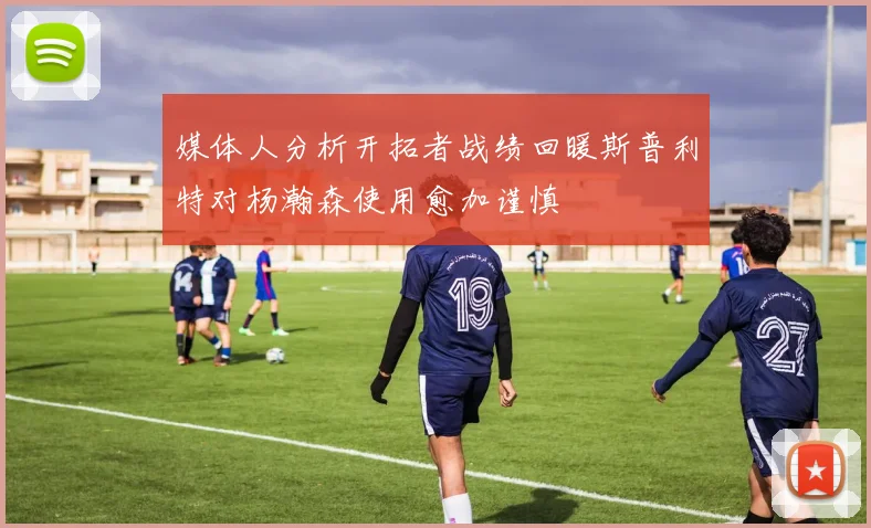 媒体人分析开拓者战绩回暖斯普利特对杨瀚森使用愈加谨慎